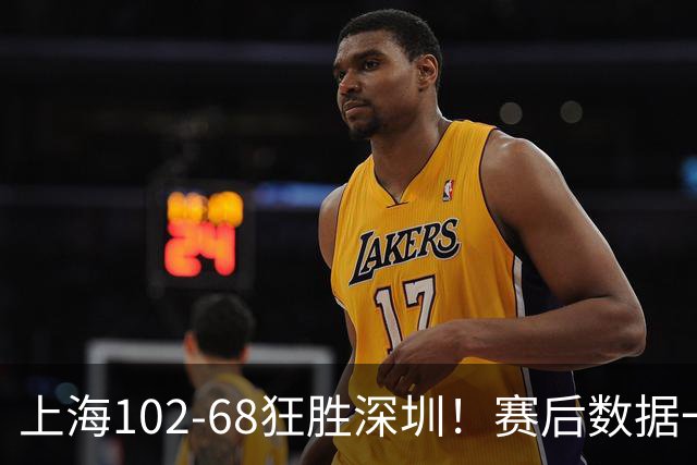 上海102-68狂胜深圳！赛后数据一目了然，不是拉塞尔，头号功臣是他
