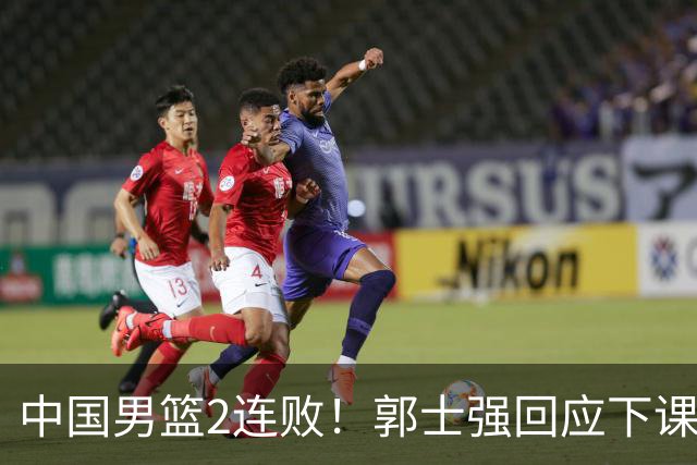 中国男篮2连败！郭士强回应下课，官宣了2大决定，姚明一语成谶