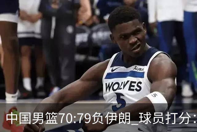 中国男篮70:79负伊朗 球员打分：5人不及格，胡明轩太差，2人优秀
