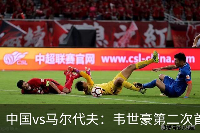 中国vs马尔代夫：韦世豪第二次首发担任队长，带领中国冲击首胜