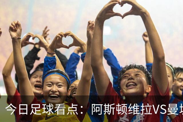 今日足球看点：阿斯顿维拉VS曼城，阿森纳VS埃弗顿，考文垂VS富勒姆，切尔西VS热刺