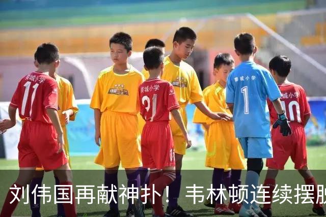刘伟国再献神扑！韦林顿连续摆脱后送胡荷韬单刀，刘伟国力保城门