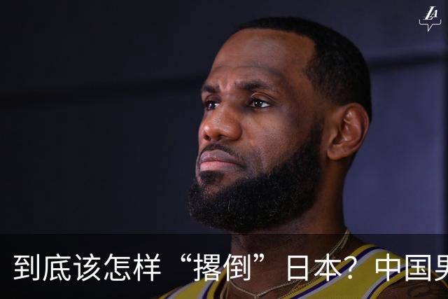 到底该怎样“撂倒”日本？中国男篮惨败日本，前国手李根：我要在场上，高低也得撂倒一个