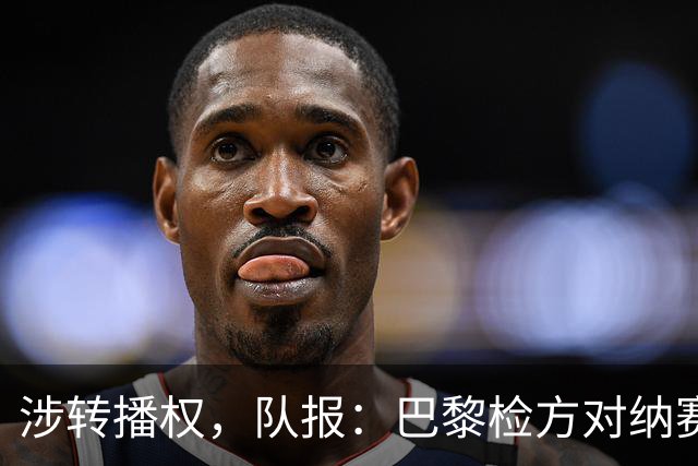 涉转播权，队报：巴黎检方对纳赛尔涉嫌非法利益输送展开调查