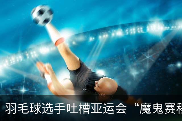 羽毛球选手吐槽亚运会“魔鬼赛程”：简直是要运动员的命