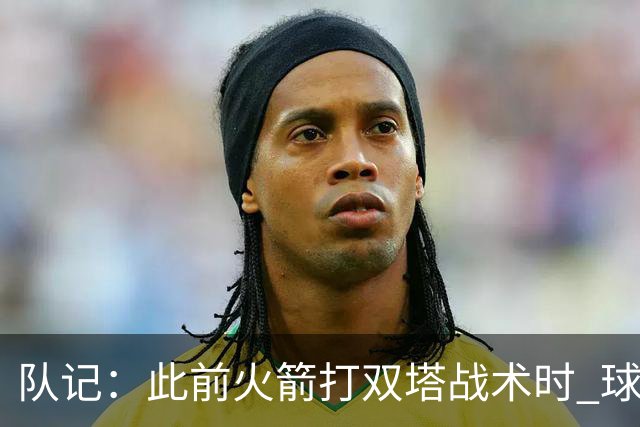 队记：此前火箭打双塔战术时 球队有狄龙&杰伦·格林等出色防守者