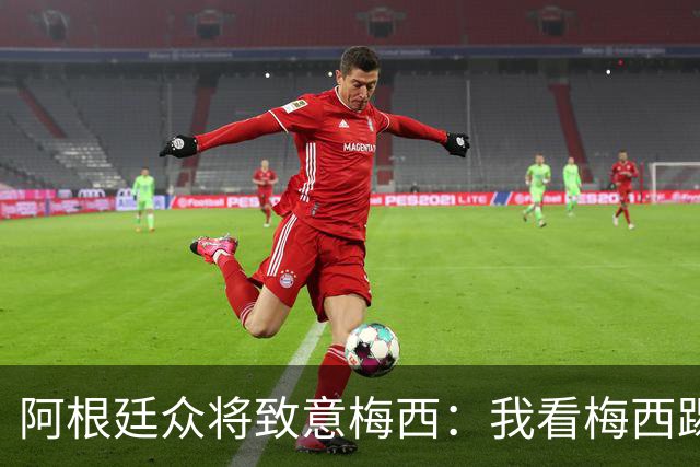 阿根廷众将致意梅西：我看梅西踢球长大；会努力让他开心