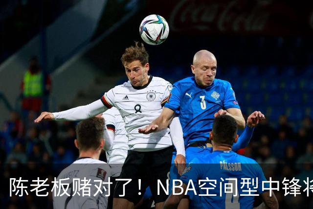 陈老板赌对了！NBA空间型中锋将驰援亚帅，保底能进总决赛？