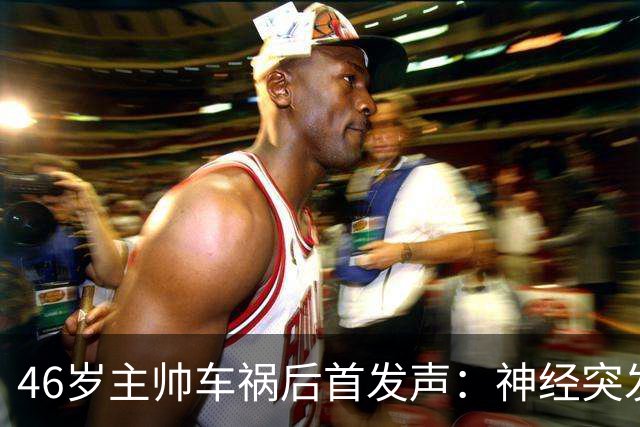 46岁主帅车祸后首发声：神经突发致翻车，医生称可完全康复