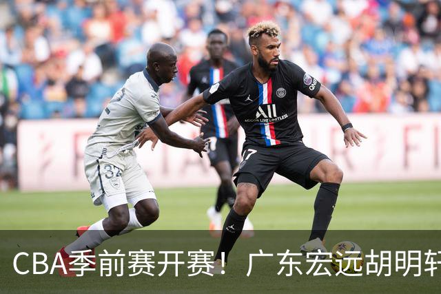 CBA季前赛开赛！广东宏远胡明轩领衔，外籍教练能否带队走出低谷